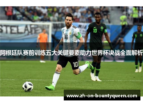 阿根廷队赛前训练五大关键要素助力世界杯决战全面解析 阿根廷队赛前训练五大关键要素助力世界杯决战全面解析