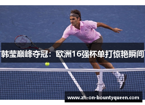 韩莹巅峰夺冠:欧洲16强杯单打惊艳瞬间 韩莹巅峰夺冠:欧洲16强杯单打惊艳瞬间