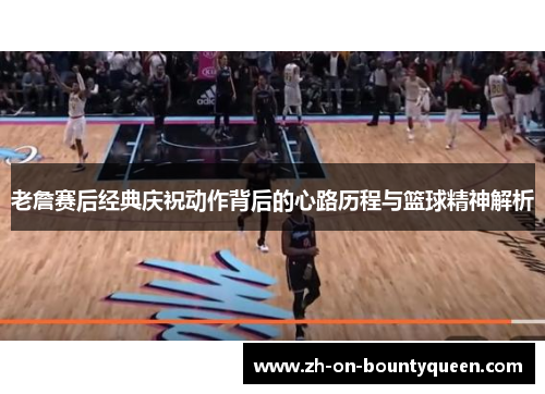 老詹赛后经典庆祝动作背后的心路历程与篮球精神解析