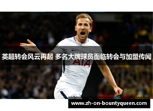 英超转会风云再起 多名大牌球员面临转会与加盟传闻 英超转会风云再起 多名大牌球员面临转会与加盟传闻