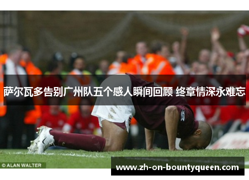 萨尔瓦多告别广州队五个感人瞬间回顾 终章情深永难忘 萨尔瓦多告别广州队五个感人瞬间回顾 终章情深永难忘