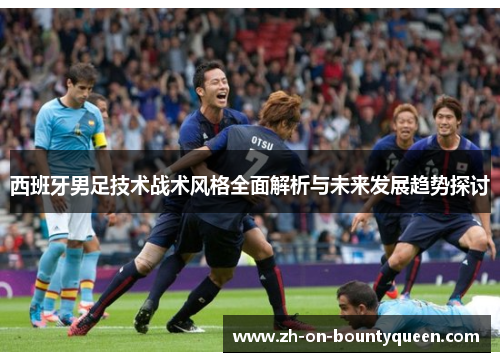 西班牙男足技术战术风格全面解析与未来发展趋势探讨 西班牙男足技术战术风格全面解析与未来发展趋势探讨