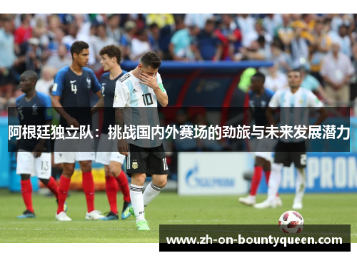 阿根廷独立队：挑战国内外赛场的劲旅与未来发展潜力