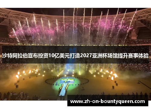 沙特阿拉伯宣布投资10亿美元打造2027亚洲杯场馆提升赛事体验