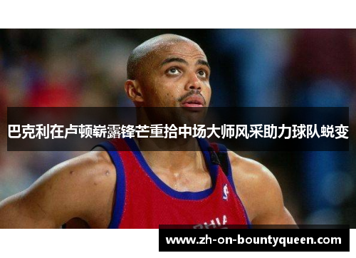 巴克利在卢顿崭露锋芒重拾中场大师风采助力球队蜕变